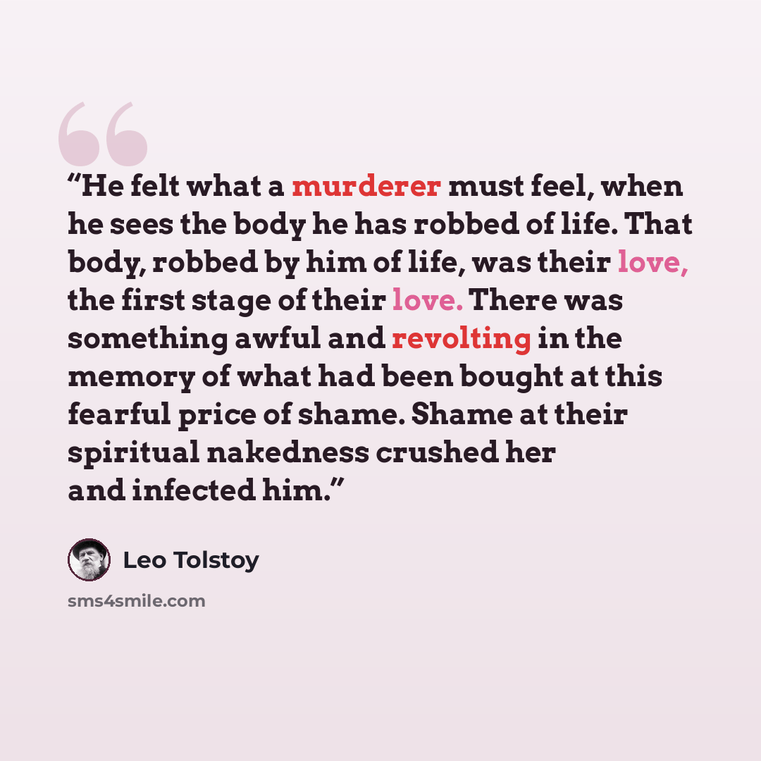 “He felt what a murderer must feel, when he sees the body he has robbed of life. That body, robbed by him of life, was their love, the first stage of their love. There was something awful and revolting in the memory of what had been bought at this fearful price of shame. Shame at their spiritual…” quote by Leo Tolstoy