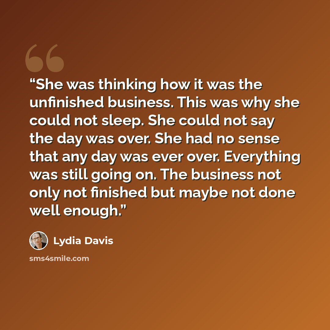 “She was thinking how it was the unfinished business. This was why she could not sleep. She could not say the day was over. She had no sense that any day was ever over. Everything was still going on. The business not only not finished but maybe not done well enough.” quote by Lydia Davis