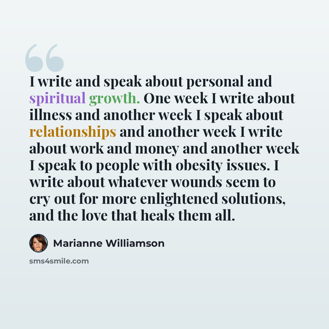“I write and speak about personal and spiritual growth. One week I write about illness and another week I speak about relationships and another week I write about work and money and another week I speak to people with obesity issues. I write about whatever wounds seem to cry out for more…” quote by Marianne Williamson