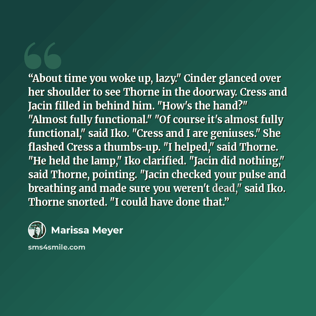 “About time you woke up, lazy." Cinder glanced over her shoulder to see Thorne in the doorway. Cress and Jacin filled in behind him. "How's the hand?" "Almost fully functional." "Of course it's almost fully functional," said Iko. "Cress and I are geniuses." She flashed Cress a thumbs-up. "I…” quote by Marissa Meyer