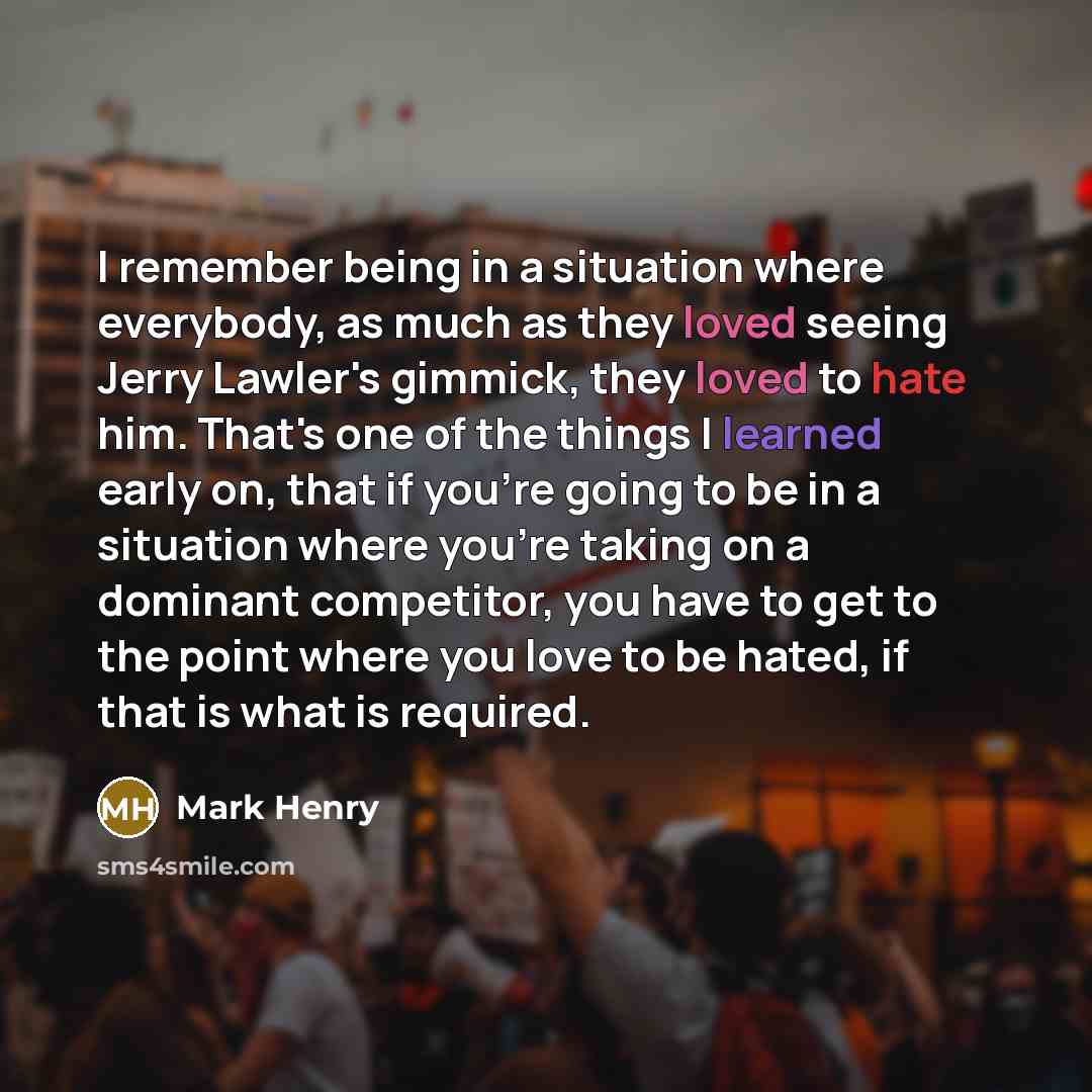 “I remember being in a situation where everybody, as much as they loved seeing Jerry Lawler's gimmick, they loved to hate him. That's one of the things I learned early on, that if you're going to be in a situation where you're taking on a dominant competitor, you have to get to the point where you…” quote by Mark Henry