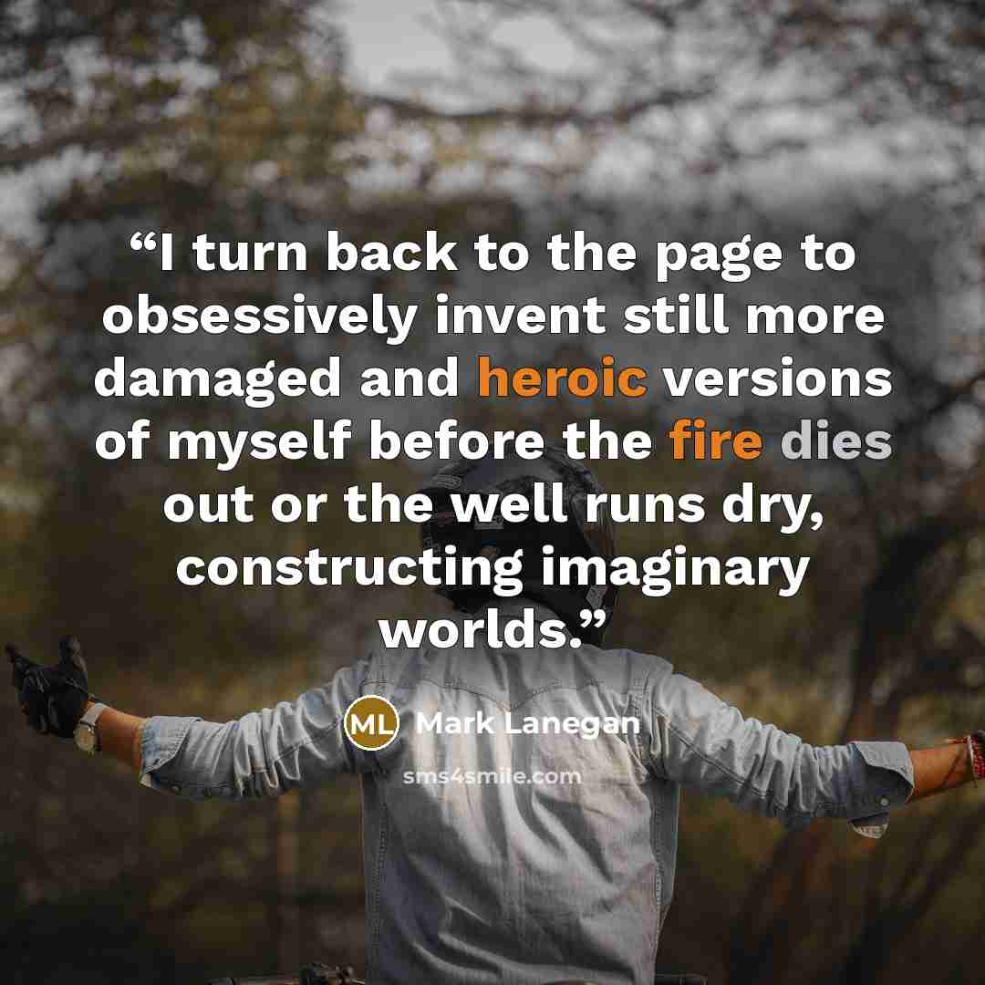 “I turn back to the page to obsessively invent still more damaged and heroic versions of myself before the fire dies out or the well runs dry, constructing imaginary worlds.” quote by Mark Lanegan