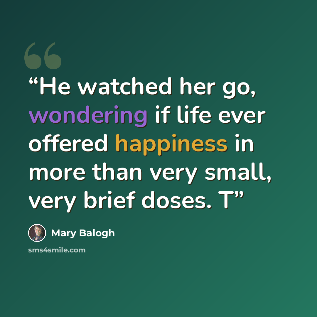 “He watched her go, wondering if life ever offered happiness in more than very small, very brief doses. T” quote by Mary Balogh