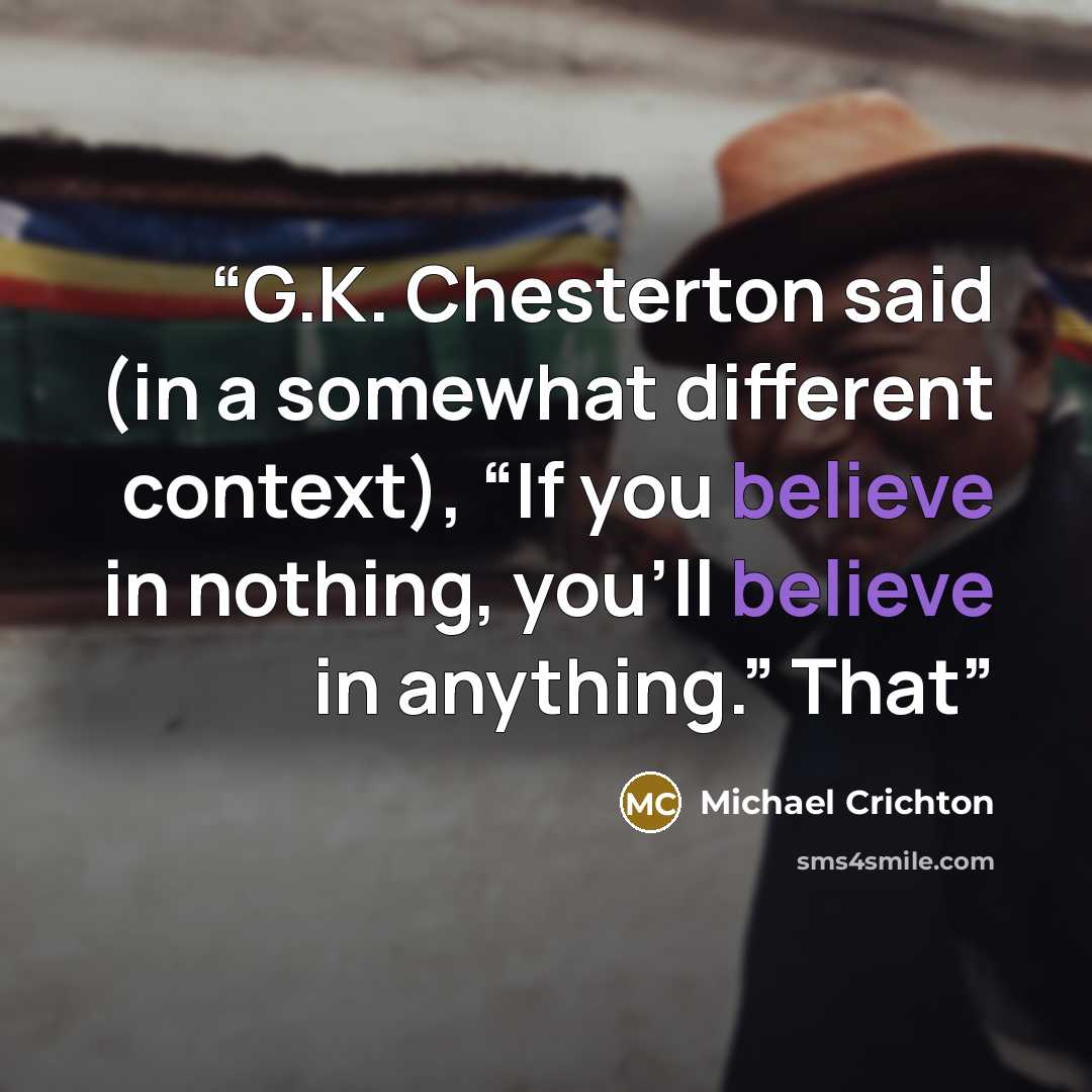 “G.K. Chesterton said (in a somewhat different context), “If you believe in nothing, you’ll believe in anything.” That” quote by Michael Crichton