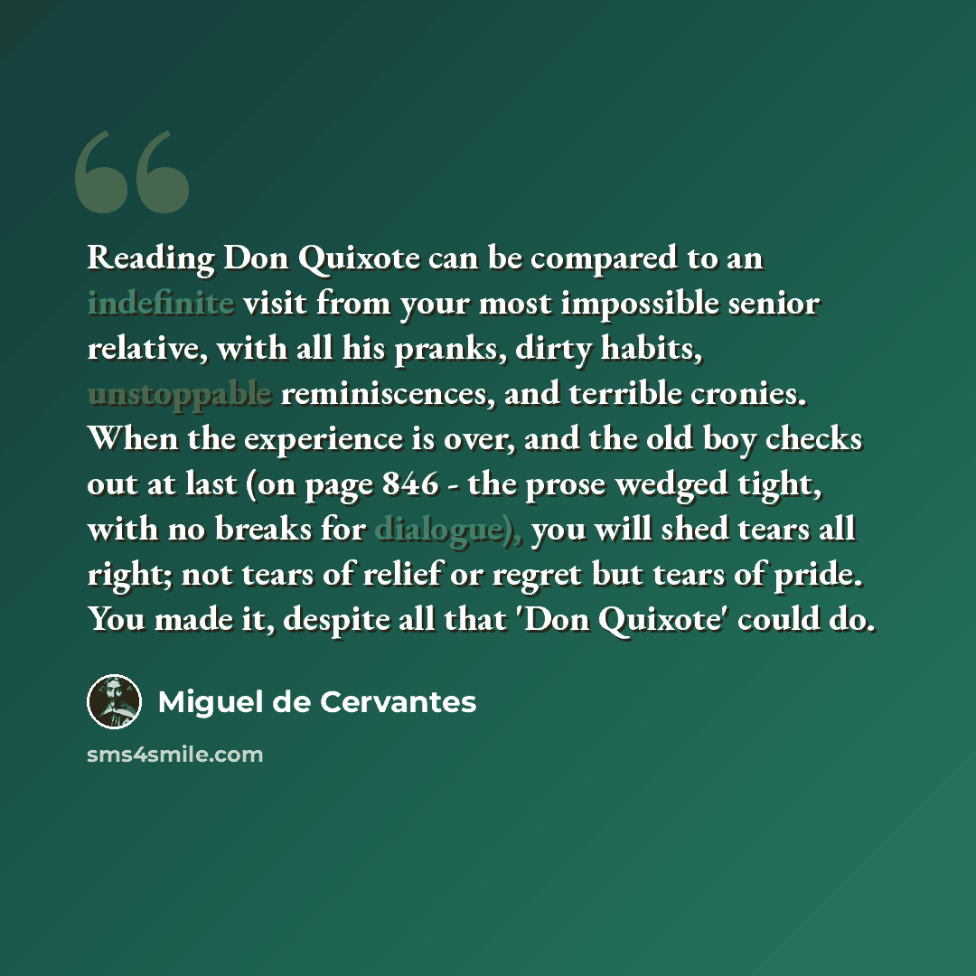 “Reading Don Quixote can be compared to an indefinite visit from your most impossible senior relative, with all his pranks, dirty habits, unstoppable reminiscences, and terrible cronies. When the experience is over, and the old boy checks out at last (on page 846 - the prose wedged tight, with no…” quote by Miguel de Cervantes