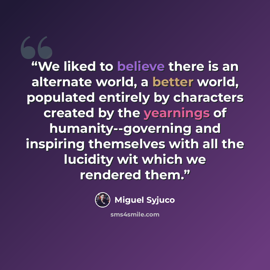 “We liked to believe there is an alternate world, a better world, populated entirely by characters created by the yearnings of humanity--governing and inspiring themselves with all the lucidity wit which we rendered them.” quote by Miguel Syjuco