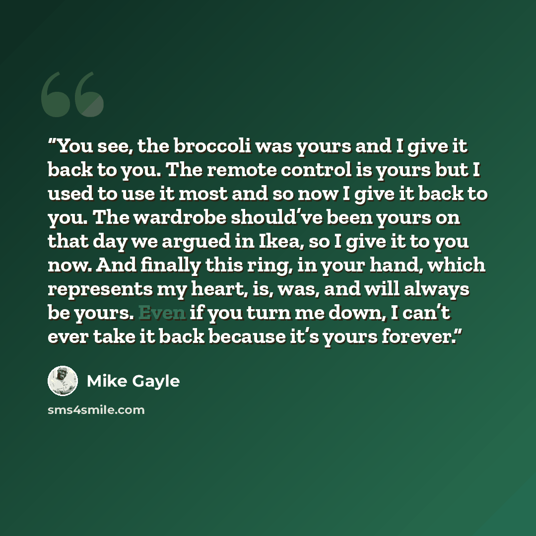 “You see, the broccoli was yours and I give it back to you. The remote control is yours but I used to use it most and so now I give it back to you. The wardrobe should’ve been yours on that day we argued in Ikea, so I give it to you now. And finally this ring, in your hand, which represents my…” quote by Mike Gayle