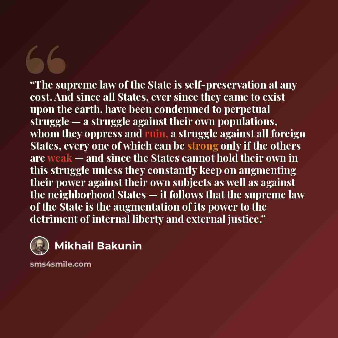 “The supreme law of the State is self-preservation at any cost. And since all States, ever since they came to exist upon the earth, have been condemned to perpetual struggle — a struggle against their own populations, whom they oppress and ruin, a struggle against all foreign States, every one of…” quote by Mikhail Bakunin