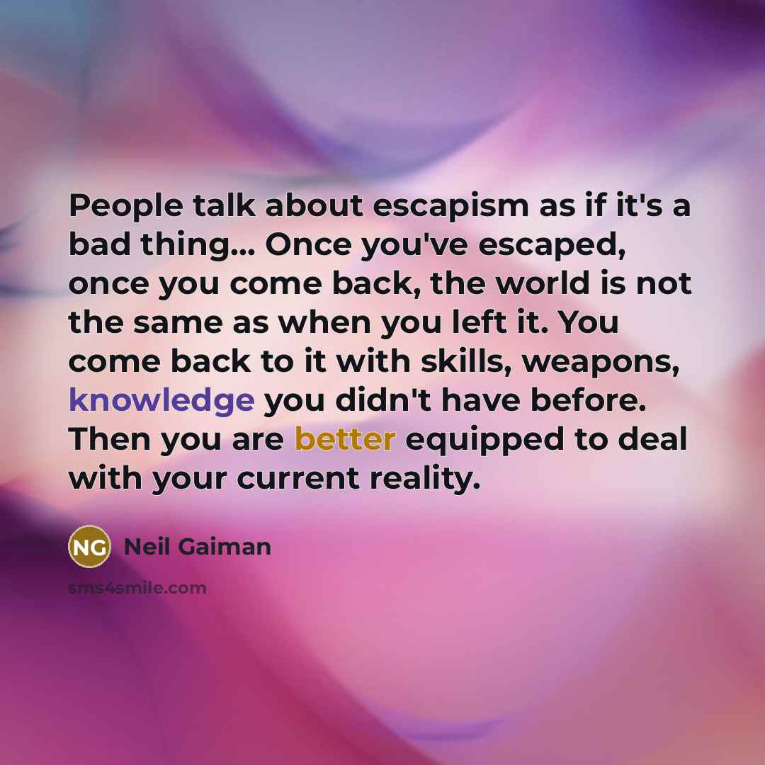 “People talk about escapism as if it's a bad thing... Once you've escaped, once you come back, the world is not the same as when you left it. You come back to it with skills, weapons, knowledge you didn't have before. Then you are better equipped to deal with your current reality.” quote by Neil Gaiman