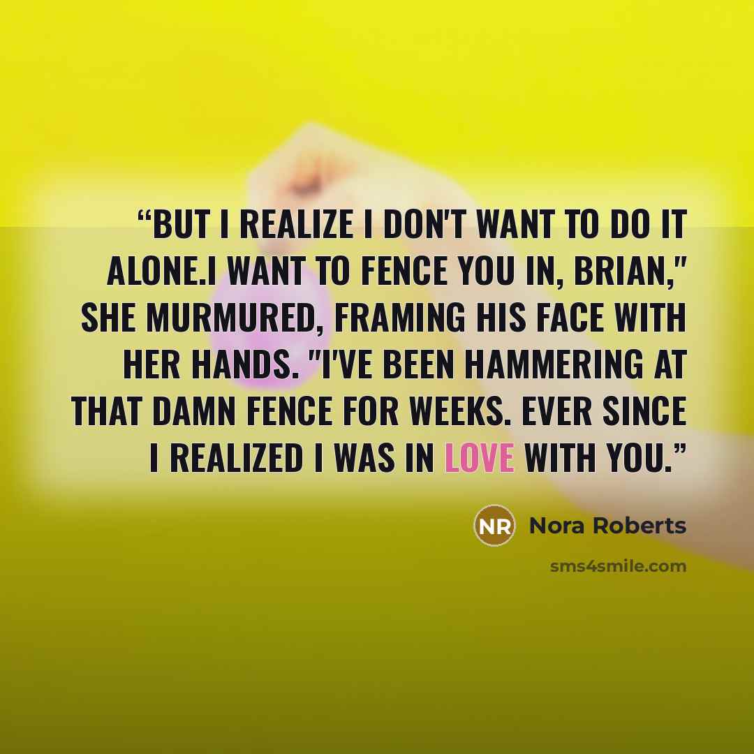 “But I realize I don't want to do it alone.I want to fence you in, Brian," she murmured, framing his face with her hands. "I've been hammering at that damn fence for weeks. Ever since I realized I was in love with you.” quote by Nora Roberts