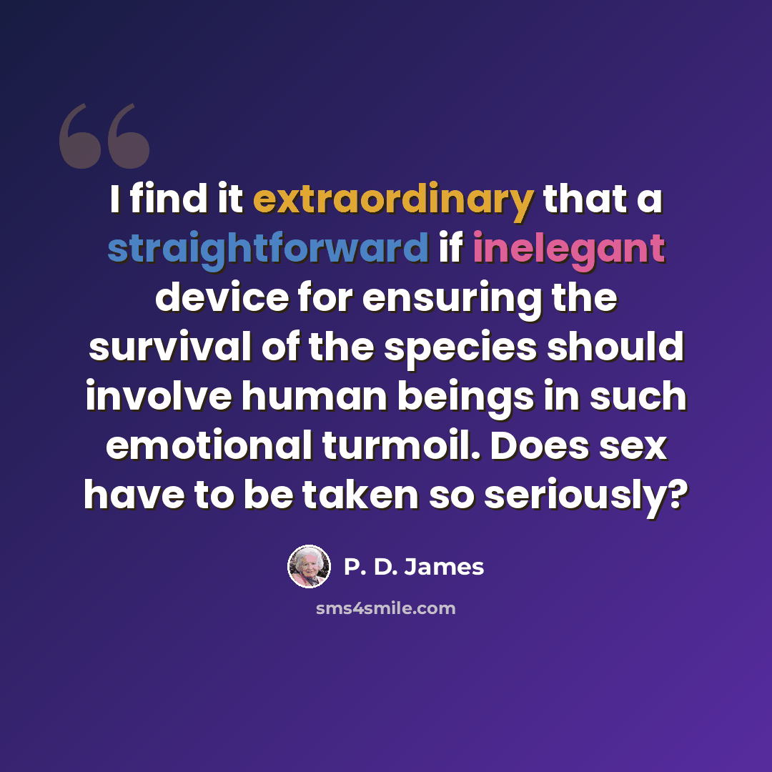 “I find it extraordinary that a straightforward if inelegant device for ensuring the survival of the species should involve human beings in such emotional turmoil. Does sex have to be taken so seriously?” quote by P. D. James