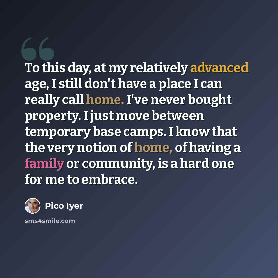 “To this day, at my relatively advanced age, I still don't have a place I can really call home. I've never bought property. I just move between temporary base camps. I know that the very notion of home, of having a family or community, is a hard one for me to embrace.” quote by Pico Iyer