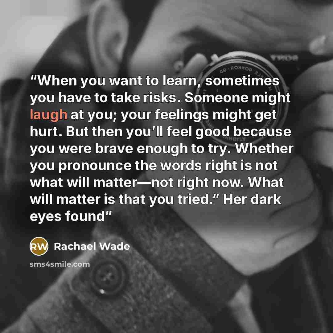 “When you want to learn, sometimes you have to take risks. Someone might laugh at you; your feelings might get hurt. But then you’ll feel good because you were brave enough to try. Whether you pronounce the words right is not what will matter—not right now. What will matter is that you tried.” Her…” quote by Rachael Wade