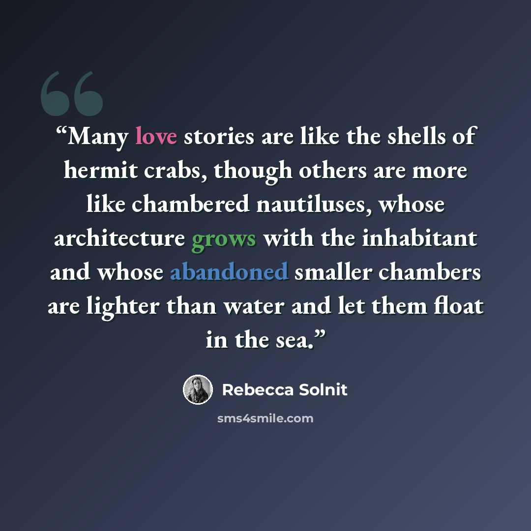 “Many love stories are like the shells of hermit crabs, though others are more like chambered nautiluses, whose architecture grows with the inhabitant and whose abandoned smaller chambers are lighter than water and let them float in the sea.” quote by Rebecca Solnit