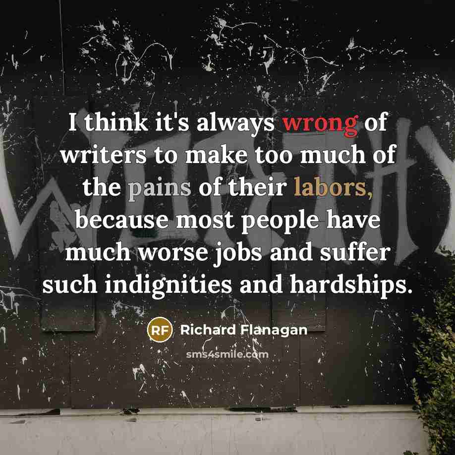 “I think it's always wrong of writers to make too much of the pains of their labors, because most people have much worse jobs and suffer such indignities and hardships.” quote by Richard Flanagan