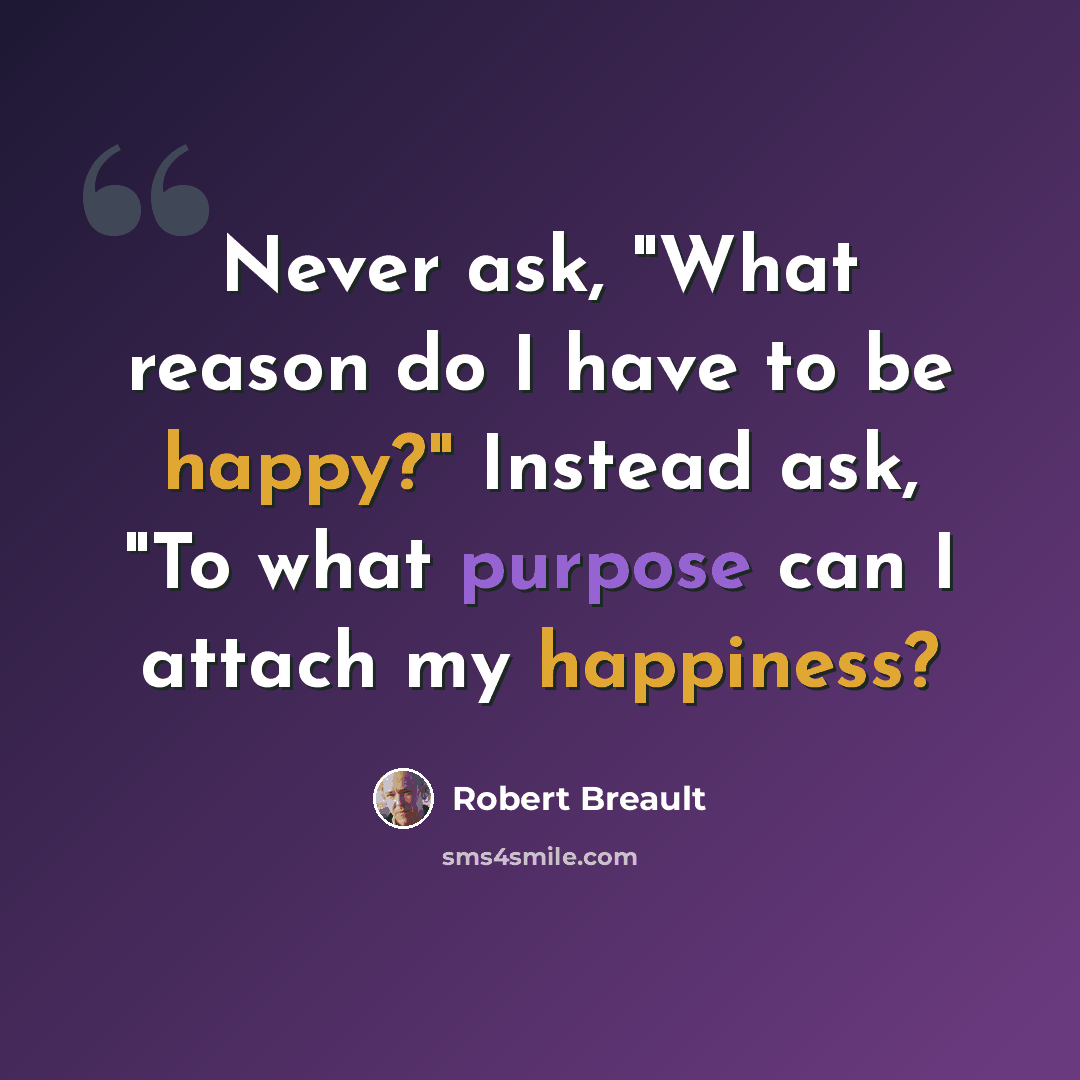 “Never ask, "What reason do I have to be happy?" Instead ask, "To what purpose can I attach my happiness?” quote by Robert Breault