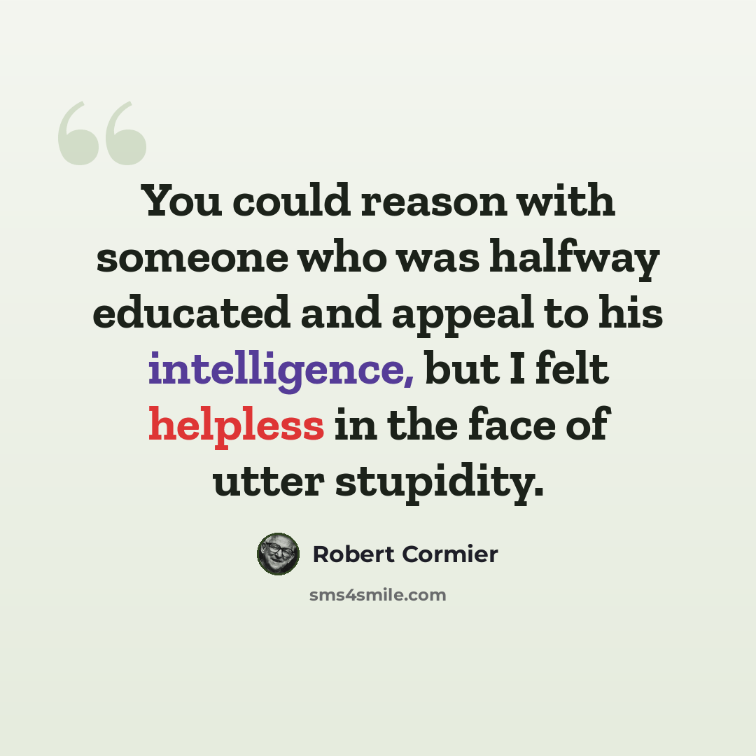 “You could reason with someone who was halfway educated and appeal to his intelligence, but I felt helpless in the face of utter stupidity.” quote by Robert Cormier