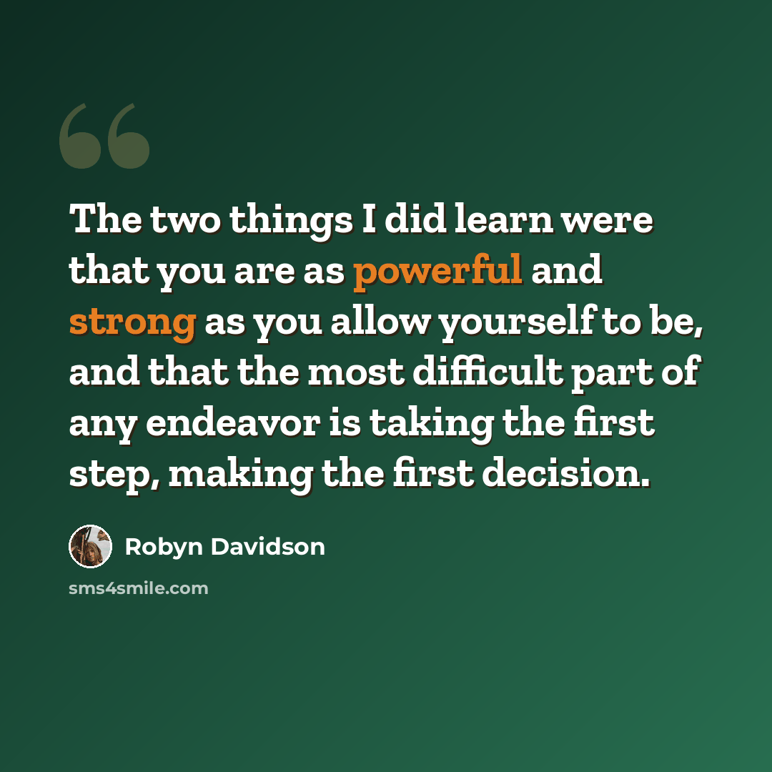 “The two things I did learn were that you are as powerful and strong as you allow yourself to be, and that the most difficult part of any endeavor is taking the first step, making the first decision.” quote by Robyn Davidson