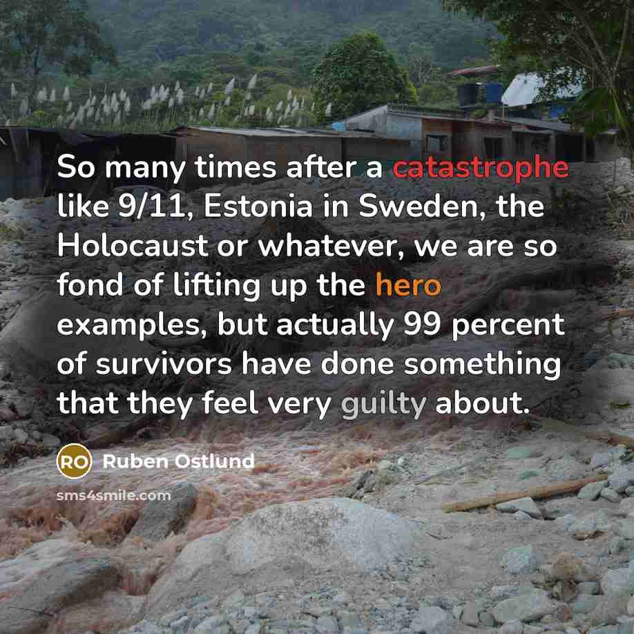 “So many times after a catastrophe like 9/11, Estonia in Sweden, the Holocaust or whatever, we are so fond of lifting up the hero examples, but actually 99 percent of survivors have done something that they feel very guilty about.” quote by Ruben Ostlund