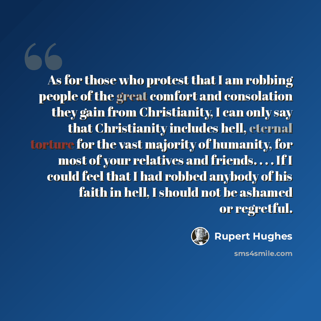 “As for those who protest that I am robbing people of the great comfort and consolation they gain from Christianity, I can only say that Christianity includes hell, eternal torture for the vast majority of humanity, for most of your relatives and friends. . . . If I could feel that I had robbed…” quote by Rupert Hughes