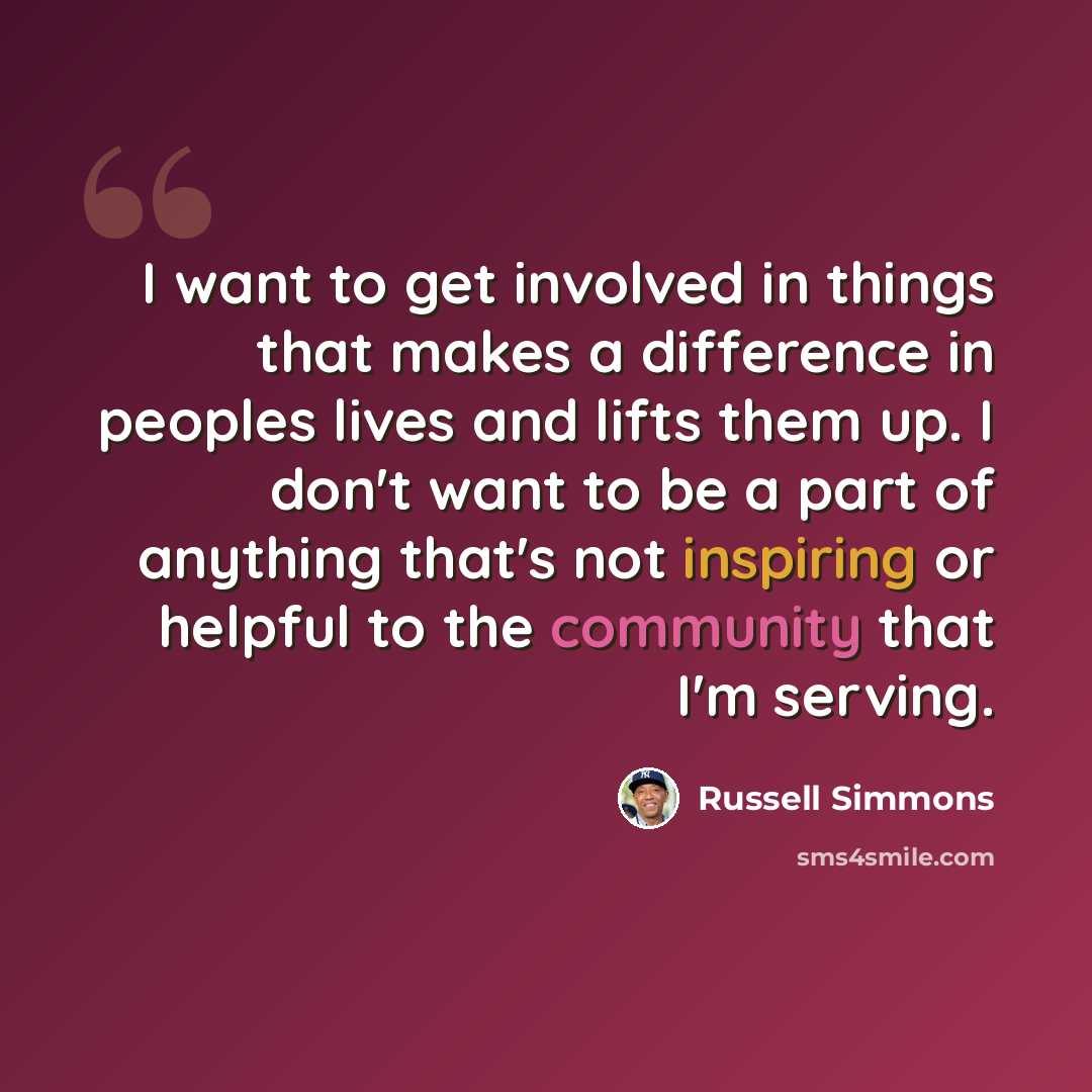 “I want to get involved in things that makes a difference in peoples lives and lifts them up. I don't want to be a part of anything that's not inspiring or helpful to the community that I'm serving.” quote by Russell Simmons