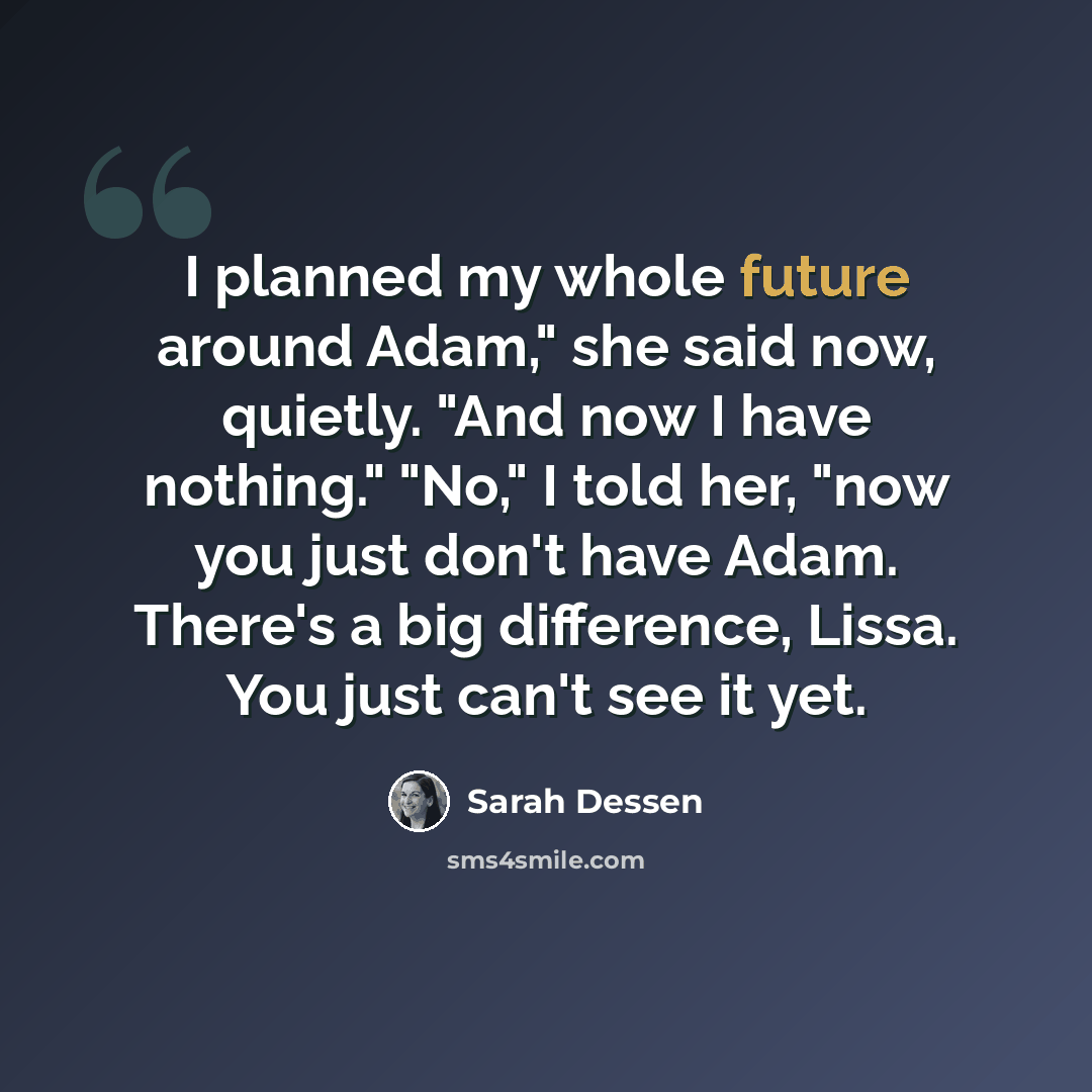 “I planned my whole future around Adam," she said now, quietly. "And now I have nothing." "No," I told her, "now you just don't have Adam. There's a big difference, Lissa. You just can't see it yet.” quote by Sarah Dessen