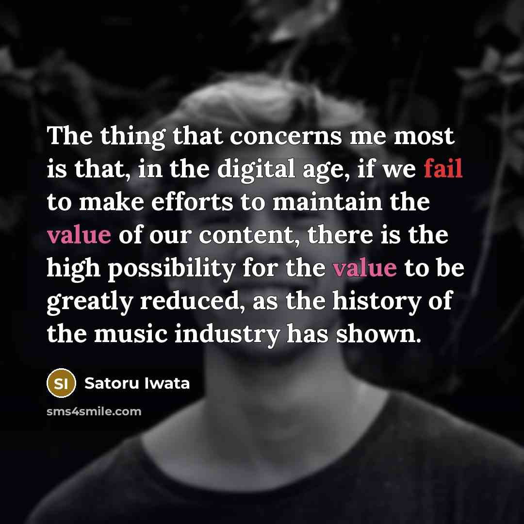 “The thing that concerns me most is that, in the digital age, if we fail to make efforts to maintain the value of our content, there is the high possibility for the value to be greatly reduced, as the history of the music industry has shown.” quote by Satoru Iwata