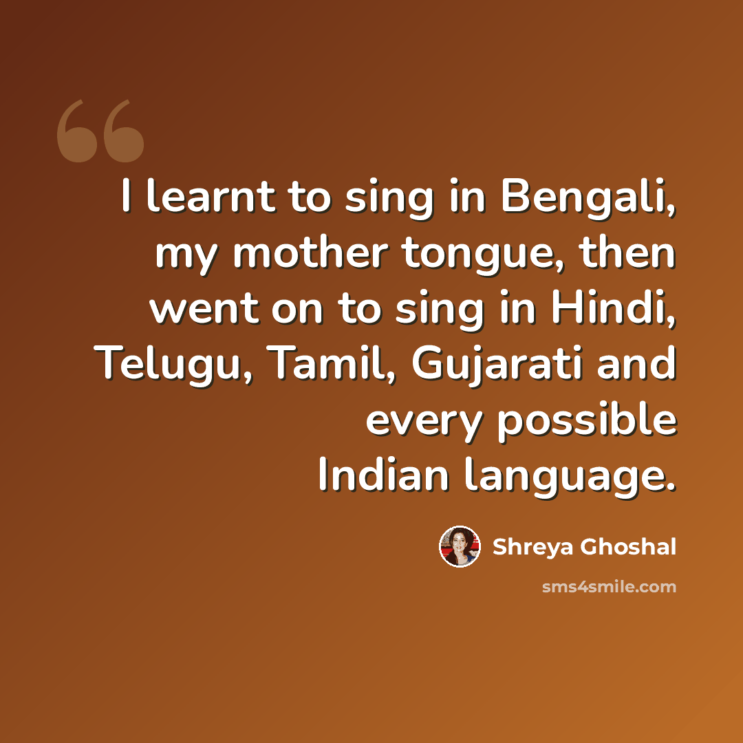 “I learnt to sing in Bengali, my mother tongue, then went on to sing in Hindi, Telugu, Tamil, Gujarati and every possible Indian language.” quote by Shreya Ghoshal