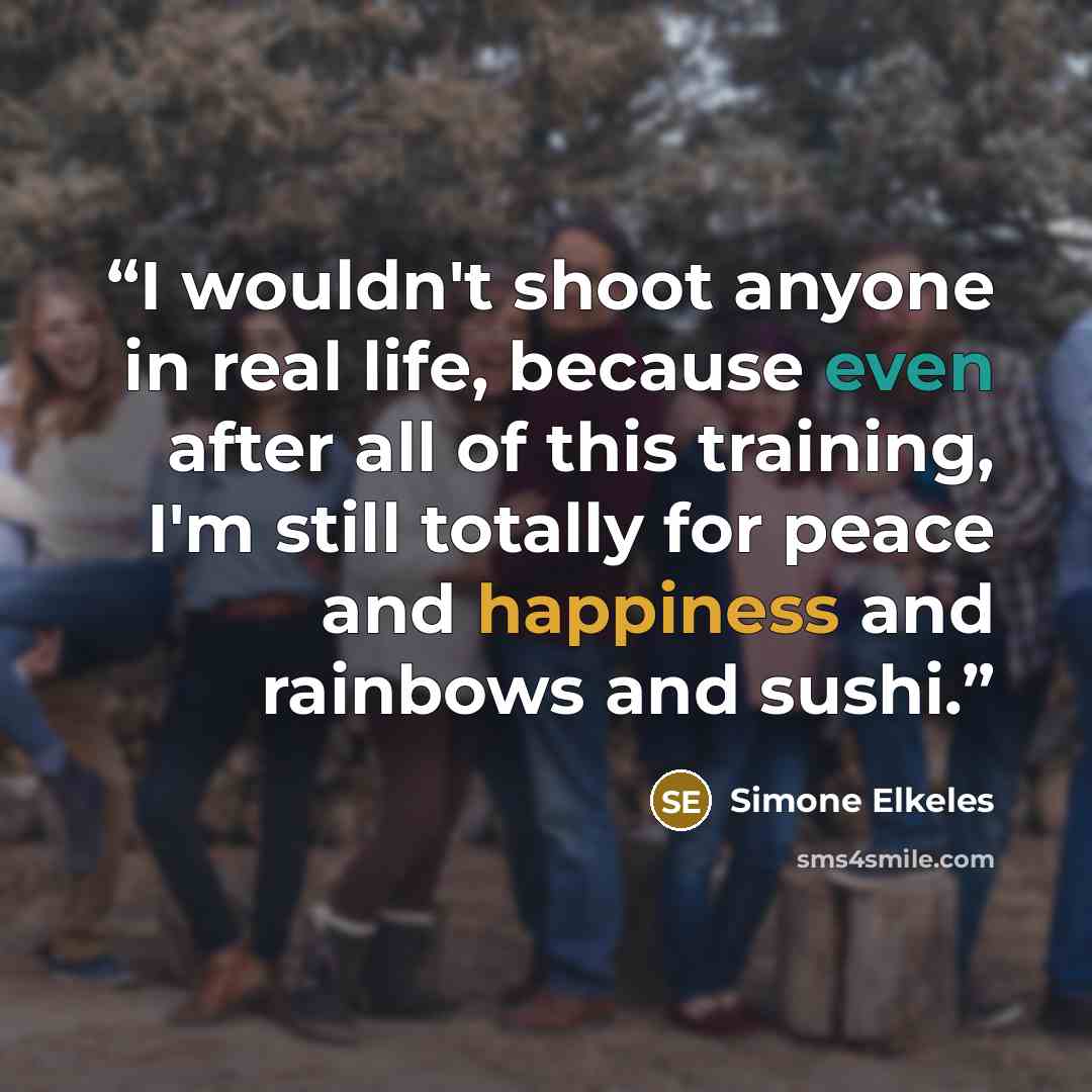 “I wouldn't shoot anyone in real life, because even after all of this training, I'm still totally for peace and happiness and rainbows and sushi.” quote by Simone Elkeles