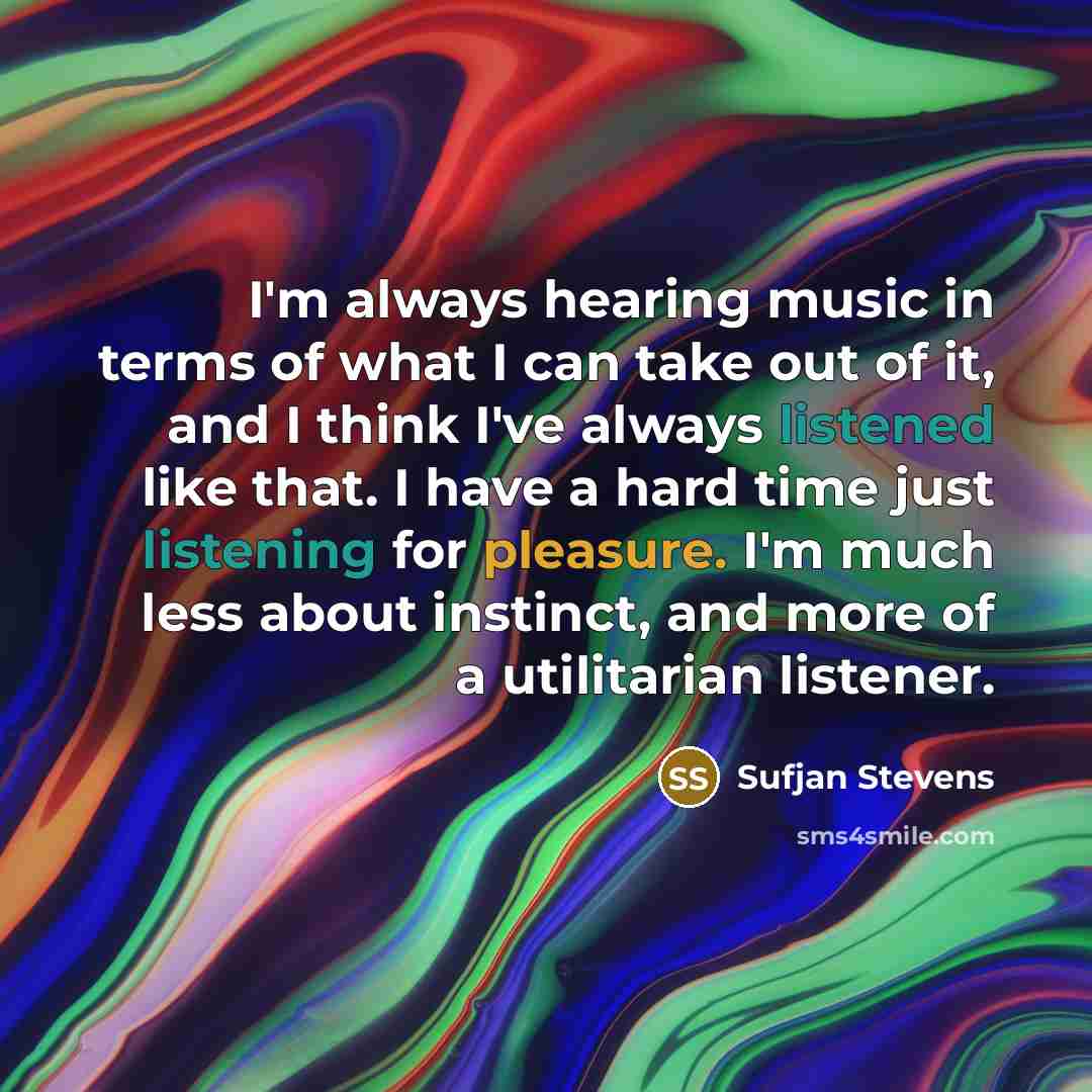 “I'm always hearing music in terms of what I can take out of it, and I think I've always listened like that. I have a hard time just listening for pleasure. I'm much less about instinct, and more of a utilitarian listener.” quote by Sufjan Stevens
