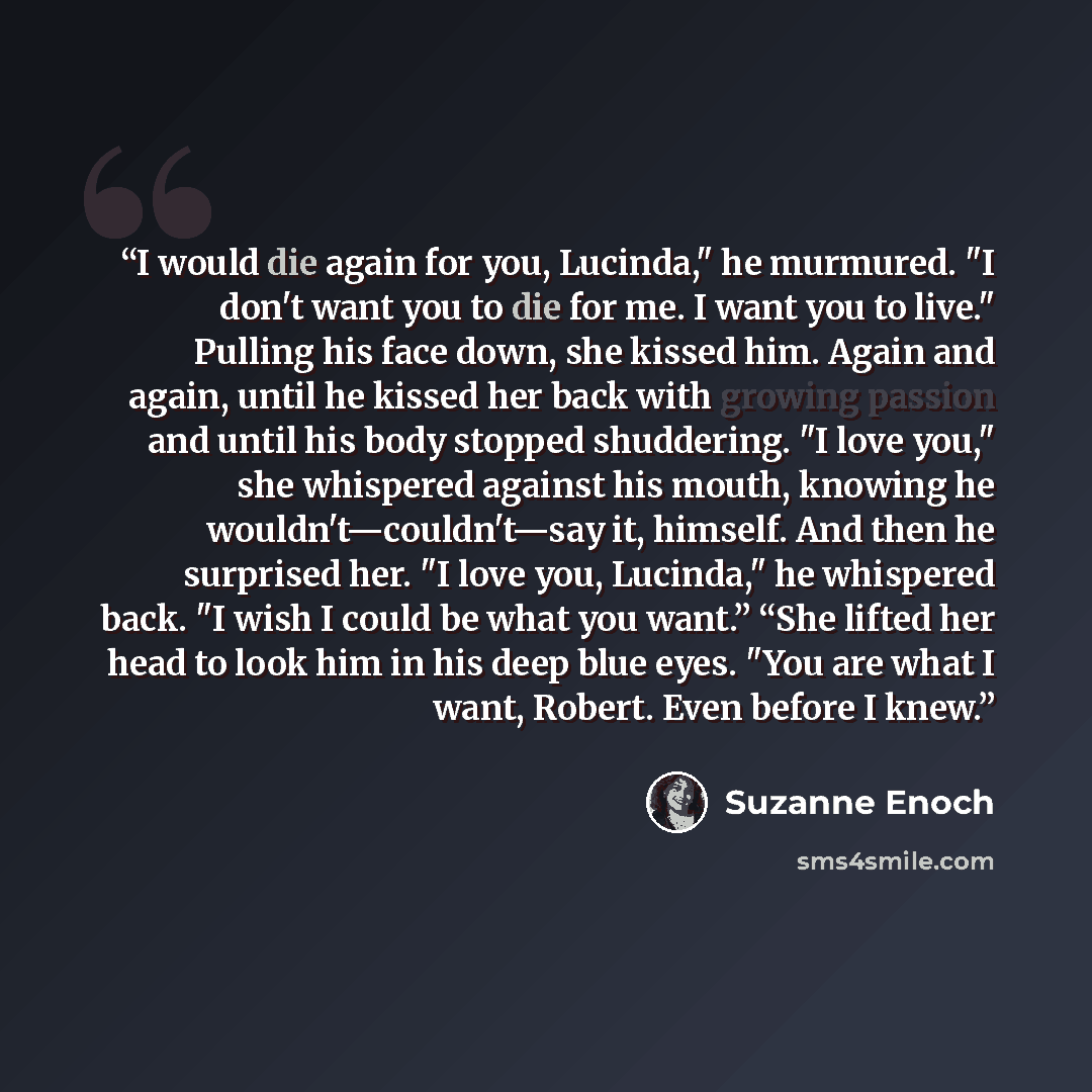 “I would die again for you, Lucinda," he murmured. "I don't want you to die for me. I want you to live." Pulling his face down, she kissed him. Again and again, until he kissed her back with growing passion and until his body stopped shuddering. "I love you," she whispered against his mouth…” quote by Suzanne Enoch