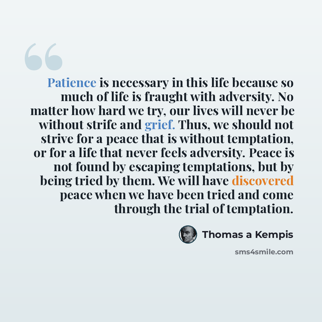 “Patience is necessary in this life because so much of life is fraught with adversity. No matter how hard we try, our lives will never be without strife and grief. Thus, we should not strive for a peace that is without temptation, or for a life that never feels adversity. Peace is not found by…” quote by Thomas a Kempis