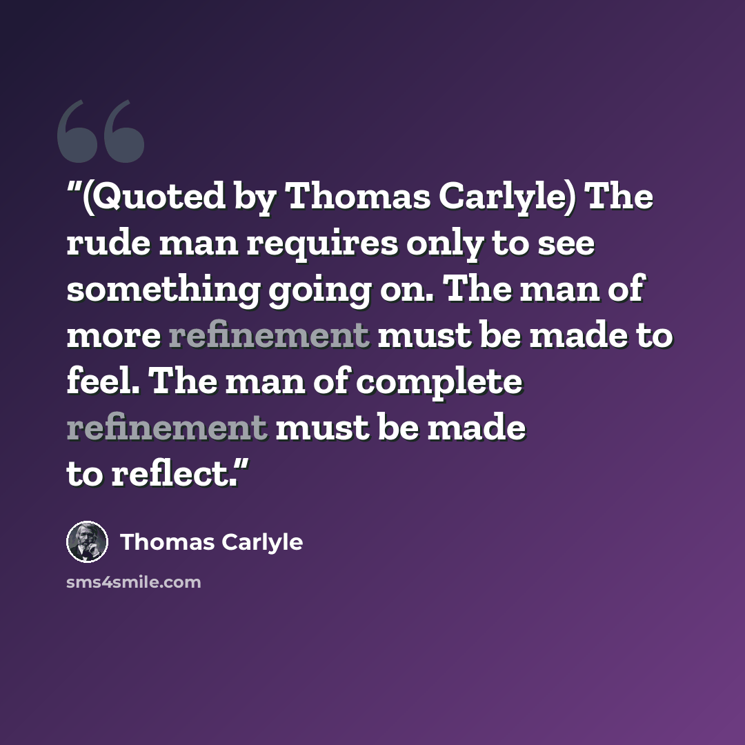 “(Quoted by Thomas Carlyle) The rude man requires only to see something going on. The man of more refinement must be made to feel. The man of complete refinement must be made to reflect.” quote by Thomas Carlyle