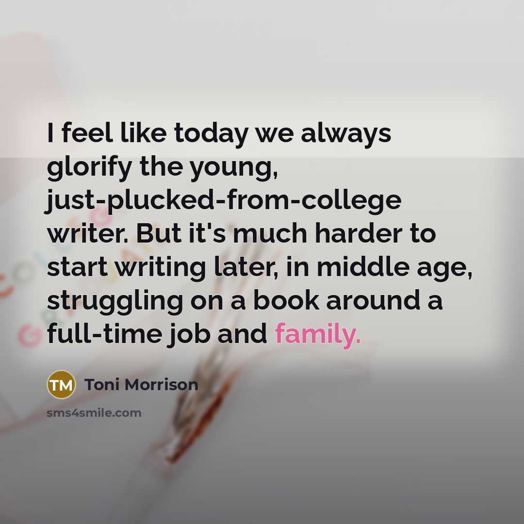 “I feel like today we always glorify the young, just-plucked-from-college writer. But it's much harder to start writing later, in middle age, struggling on a book around a full-time job and family.” quote by Toni Morrison