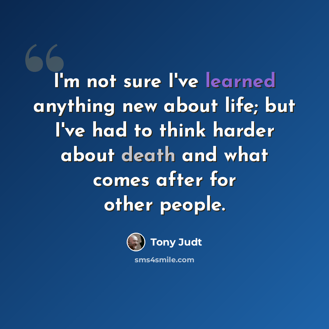 “I'm not sure I've learned anything new about life; but I've had to think harder about death and what comes after for other people.” quote by Tony Judt