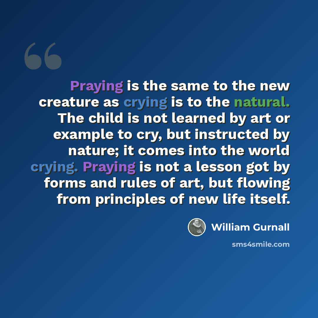 “Praying is the same to the new creature as crying is to the natural. The child is not learned by art or example to cry, but instructed by nature; it comes into the world crying. Praying is not a lesson got by forms and rules of art, but flowing from principles of new life itself.” quote by William Gurnall