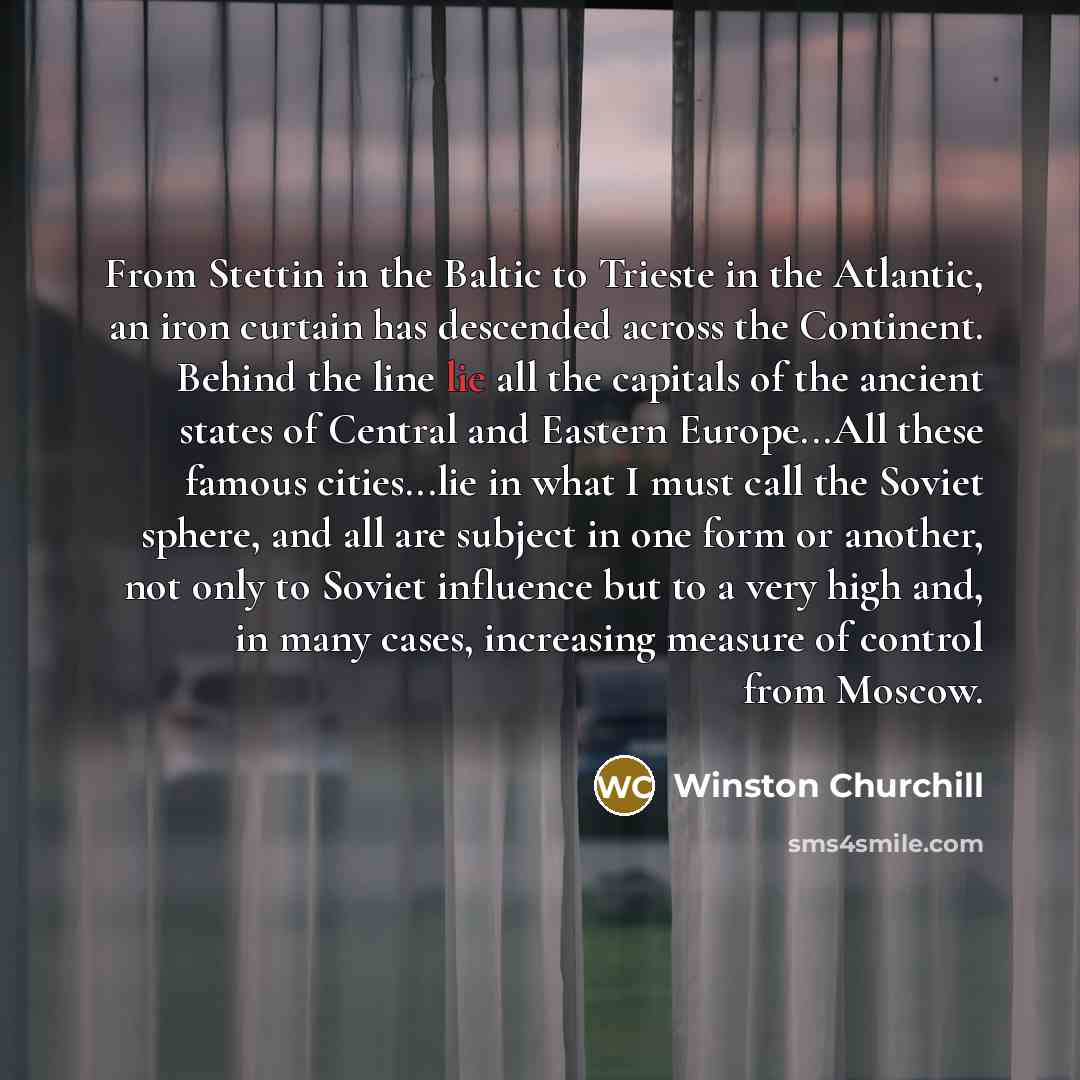 “From Stettin in the Baltic to Trieste in the Atlantic, an iron curtain has descended across the Continent. Behind the line lie all the capitals of the ancient states of Central and Eastern Europe...All these famous cities...lie in what I must call the Soviet sphere, and all are subject in one form…” quote by Winston Churchill