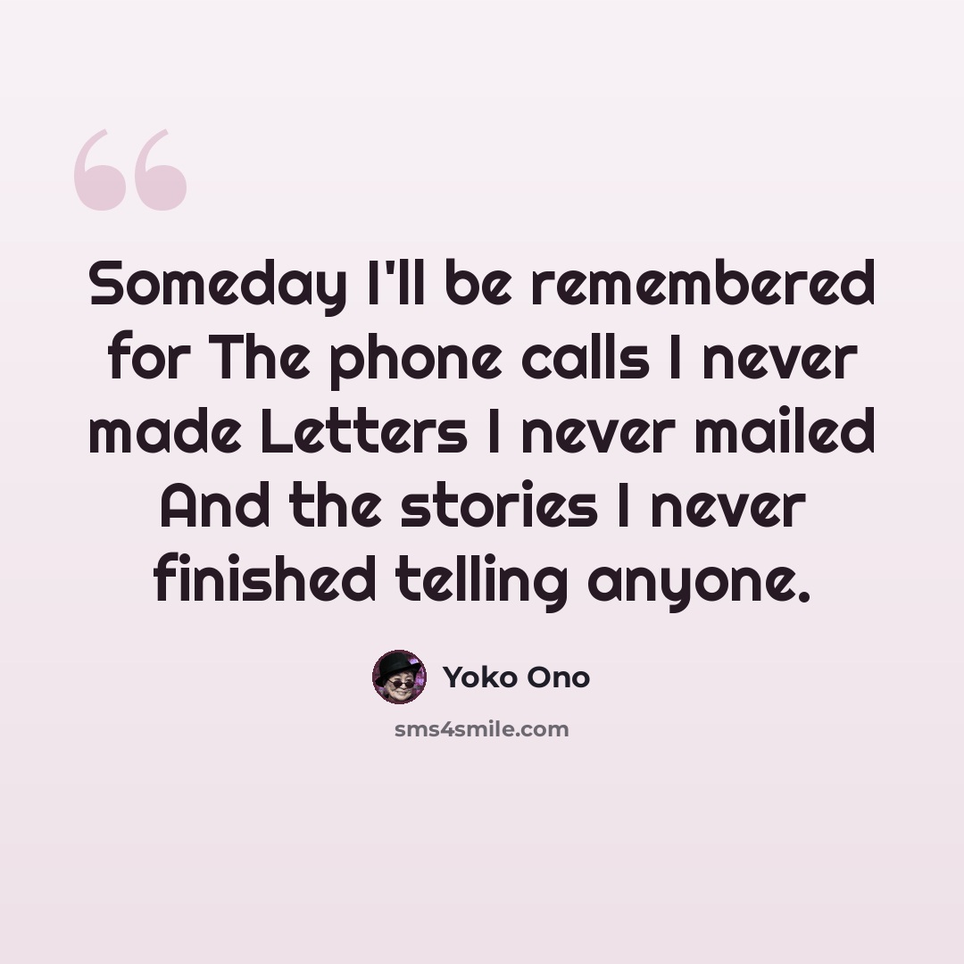 “Someday I'll be remembered for The phone calls I never made Letters I never mailed And the stories I never finished telling anyone.” quote by Yoko Ono