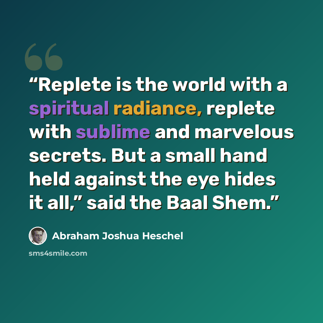 “Replete is the world with a spiritual radiance, replete with sublime and marvelous secrets. But a small hand held against the eye hides it all,” said the Baal Shem.” quote by Abraham Joshua Heschel