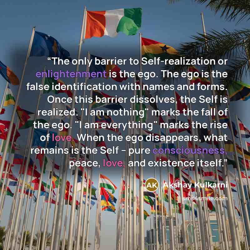 “The only barrier to Self-realization or enlightenment is the ego. The ego is the false identification with names and forms. Once this barrier dissolves, the Self is realized. "I am nothing" marks the fall of the ego. "I am everything" marks the rise of love. When the ego disappears, what remains…” quote by Akshay Kulkarni