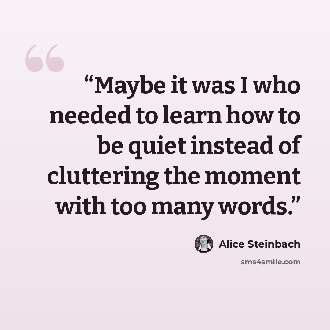 “Maybe it was I who needed to learn how to be quiet instead of cluttering the moment with too many words.” quote by Alice Steinbach
