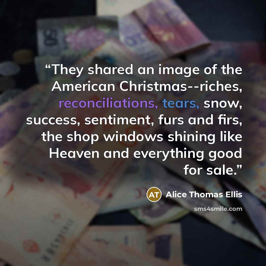 “They shared an image of the American Christmas--riches, reconciliations, tears, snow, success, sentiment, furs and firs, the shop windows shining like Heaven and everything good for sale.” quote by Alice Thomas Ellis