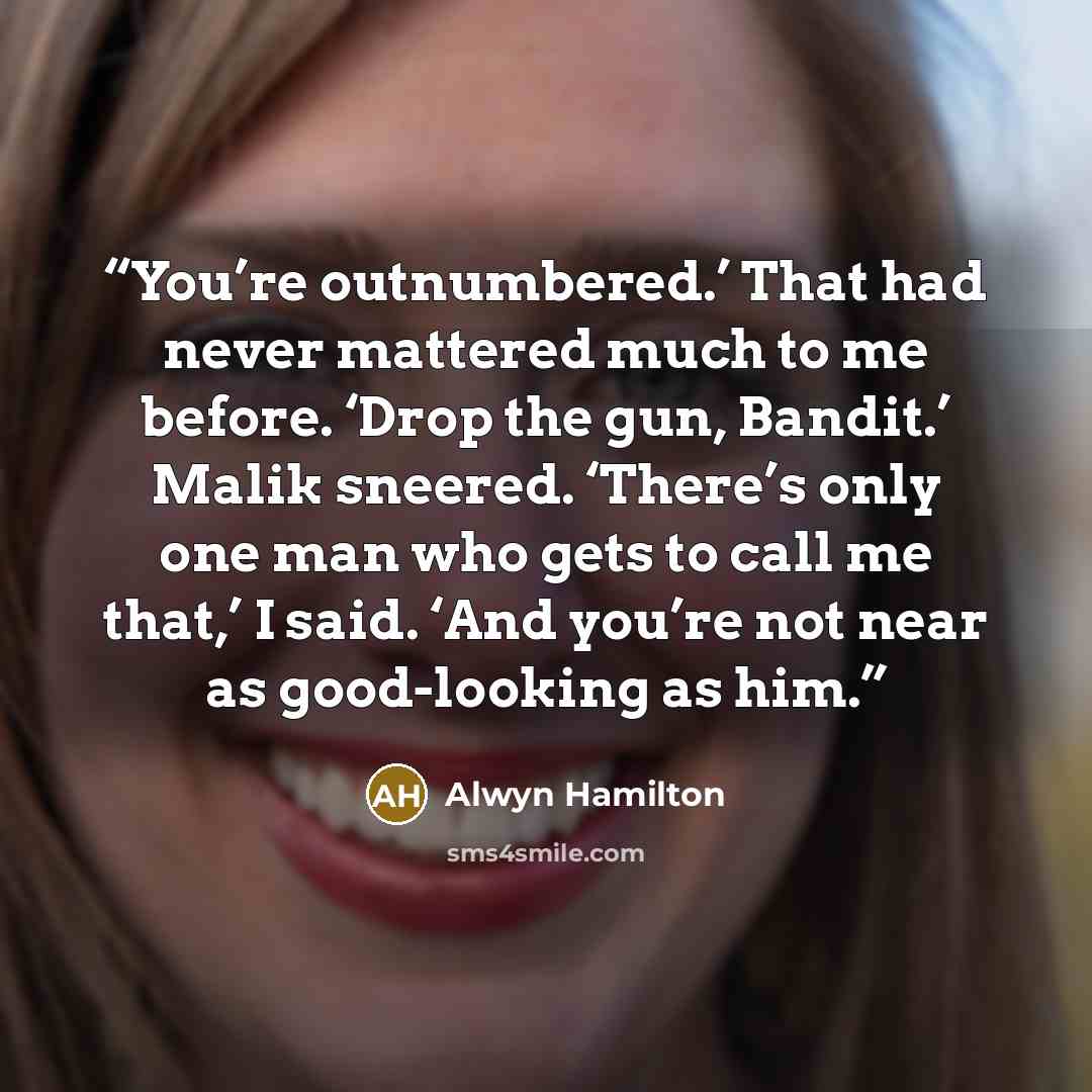 “You’re outnumbered.’ That had never mattered much to me before. ‘Drop the gun, Bandit.’ Malik sneered. ‘There’s only one man who gets to call me that,’ I said. ‘And you’re not near as good-looking as him.” quote by Alwyn Hamilton