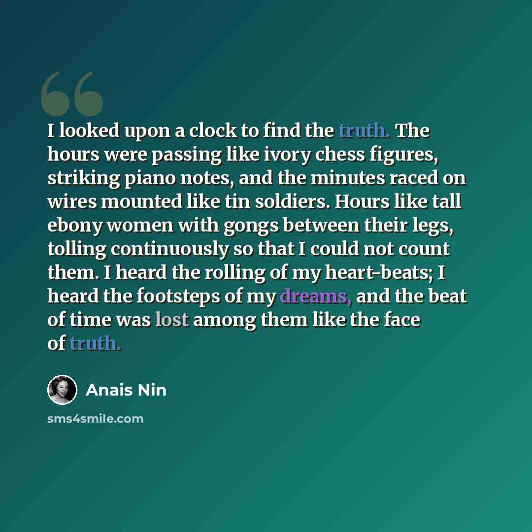 “I looked upon a clock to find the truth. The hours were passing like ivory chess figures, striking piano notes, and the minutes raced on wires mounted like tin soldiers. Hours like tall ebony women with gongs between their legs, tolling continuously so that I could not count them. I heard the…” quote by Anais Nin