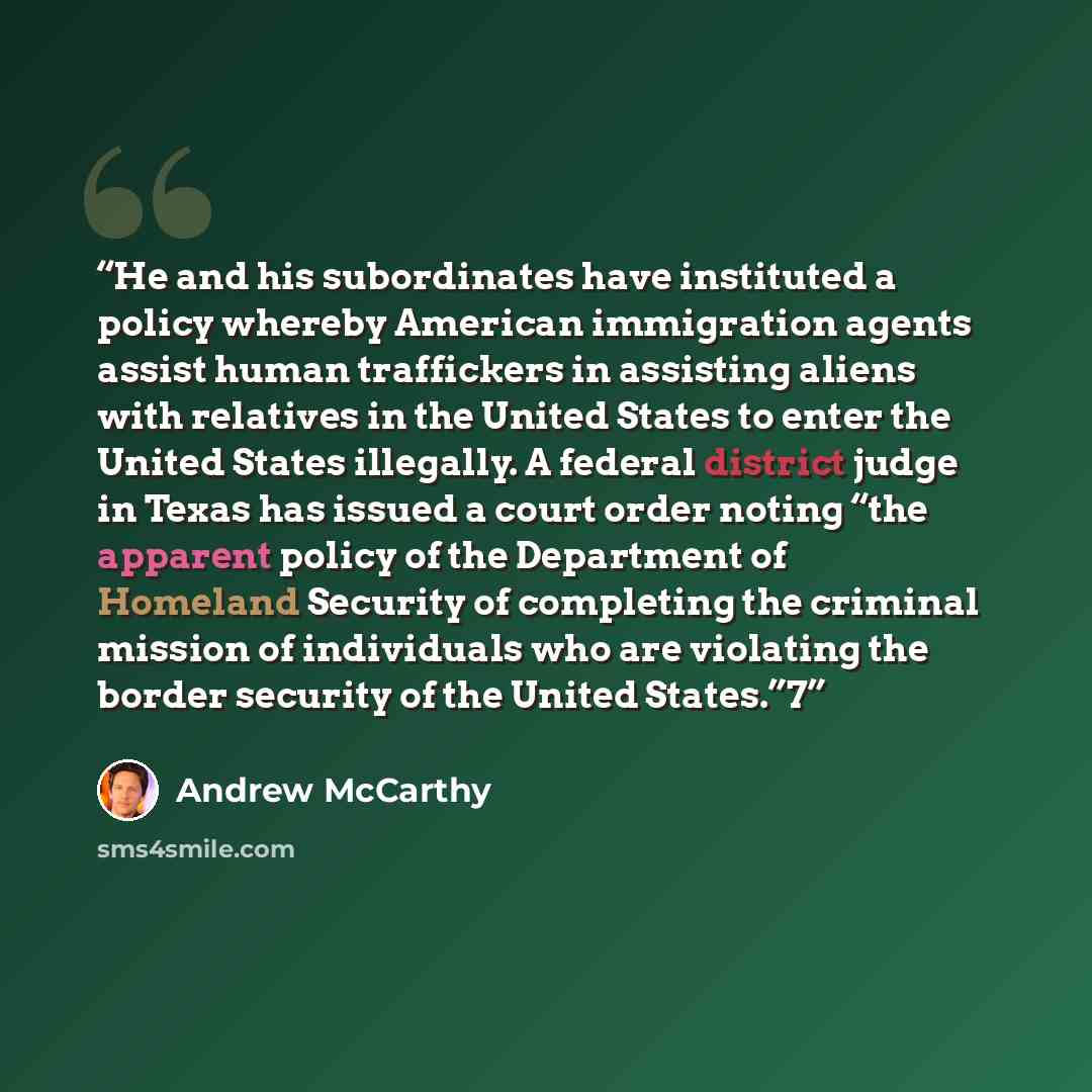 “He and his subordinates have instituted a policy whereby American immigration agents assist human traffickers in assisting aliens with relatives in the United States to enter the United States illegally. A federal district judge in Texas has issued a court order noting “the apparent policy of the…” quote by Andrew McCarthy