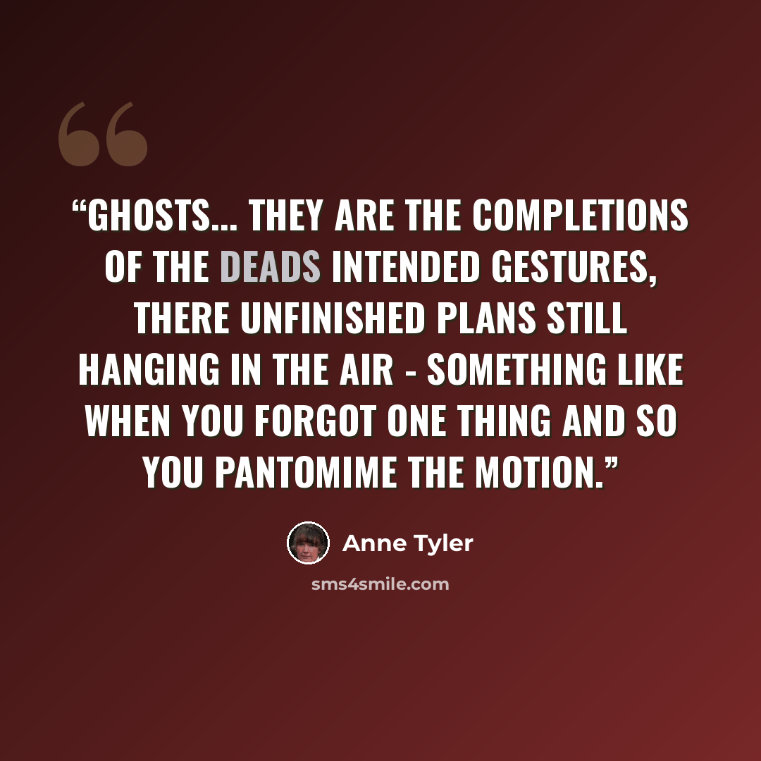 “Ghosts... they are the completions of the deads intended gestures, there unfinished plans still hanging in the air - something like when you forgot one thing and so you pantomime the motion.” quote by Anne Tyler