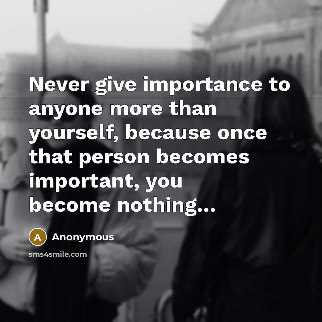 “Never give importance to anyone more than yourself, because once that person becomes important, you become nothing…” quote by Anonymous