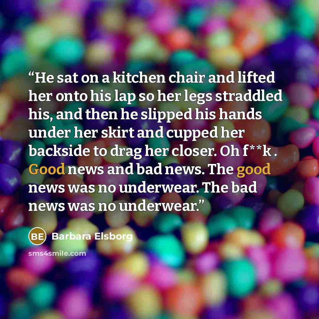 “He sat on a kitchen chair and lifted her onto his lap so her legs straddled his, and then he slipped his hands under her skirt and cupped her backside to drag her closer. Oh f**k . Good news and bad news. The good news was no underwear. The bad news was no underwear.” quote by Barbara Elsborg