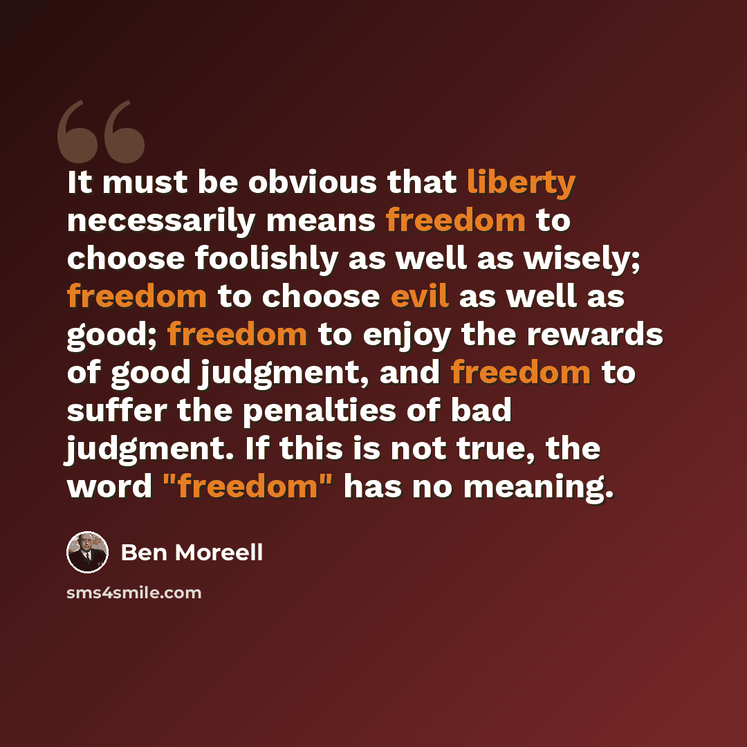 “It must be obvious that liberty necessarily means freedom to choose foolishly as well as wisely; freedom to choose evil as well as good; freedom to enjoy the rewards of good judgment, and freedom to suffer the penalties of bad judgment. If this is not true, the word "freedom" has no meaning.” quote by Ben Moreell