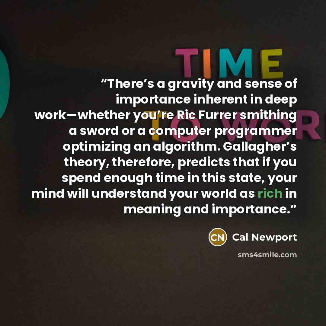 “There’s a gravity and sense of importance inherent in deep work—whether you’re Ric Furrer smithing a sword or a computer programmer optimizing an algorithm. Gallagher’s theory, therefore, predicts that if you spend enough time in this state, your mind will understand your world as rich in meaning…” quote by Cal Newport